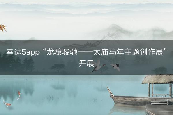幸運(yùn)5app “龍?bào)J駿馳——太廟馬年主題創(chuàng)作展”開(kāi)展