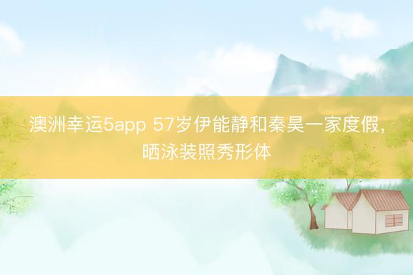澳洲幸運5app 57歲伊能靜和秦昊一家度假，曬泳裝照秀形體