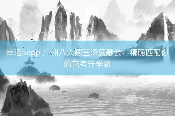 幸運5app 廣州八大畫室深度融會:精確匹配你的藝考升學(xué)路