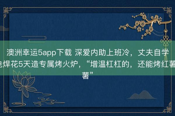 澳洲幸運5app下載 深愛內助上班冷,丈夫自學電焊花5天造專屬烤火爐,“增溫杠杠的,還能烤紅薯”