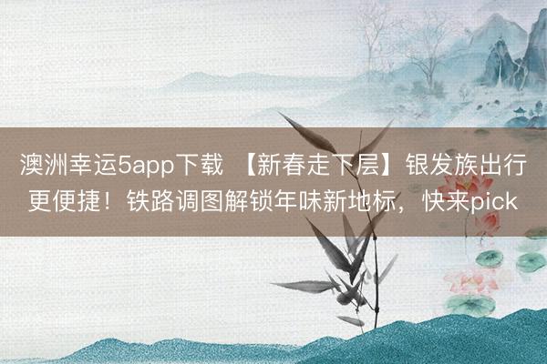 澳洲幸運5app下載 【新春走下層】銀發族出行更便捷！鐵路調圖解鎖年味新地標，快來pick