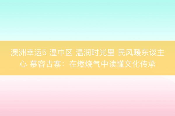澳洲幸運5 湟中區(qū) 溫潤時光里 民風暖東談主心 慕容古寨：在燃燒氣中讀懂文化傳承