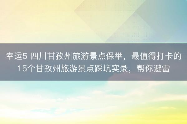 幸運5 四川甘孜州旅游景點保舉，最值得打卡的15個甘孜州旅游景點踩坑實錄，幫你避雷