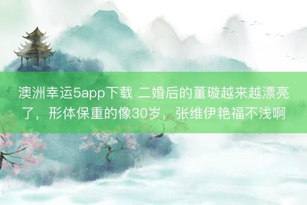 澳洲幸運(yùn)5app下載 二婚后的董璇越來越漂亮了,形體保重的像30歲,張維伊艷福不淺啊
