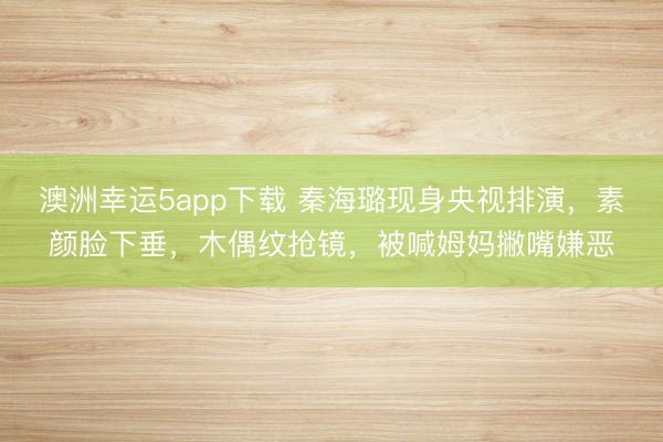 澳洲幸運5app下載 秦海璐現(xiàn)身央視排演，素顏臉下垂，木偶紋搶鏡，被喊姆媽撇嘴嫌惡