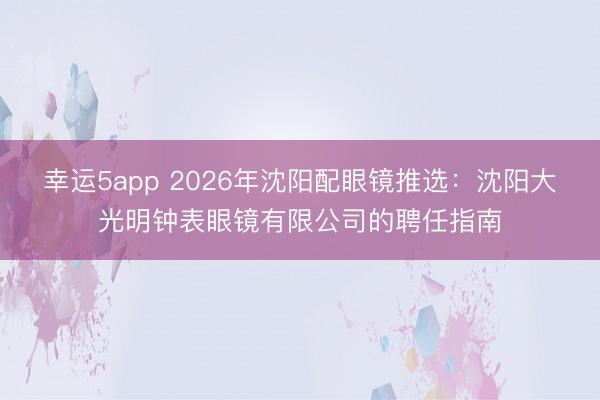 幸運5app 2026年沈陽配眼鏡推選:沈陽大光明鐘表眼鏡有限公司的聘任指南