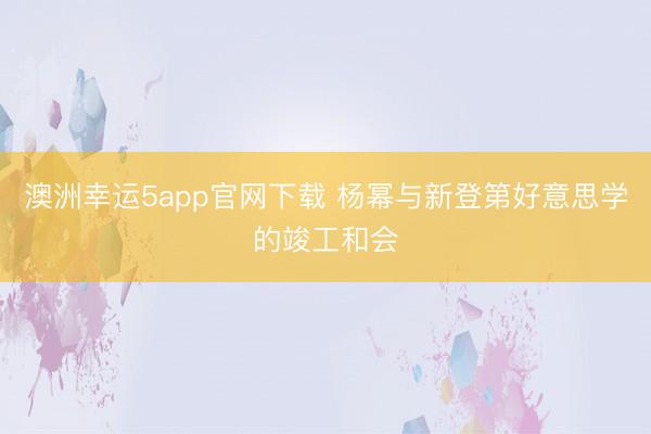 澳洲幸運(yùn)5app官網(wǎng)下載 楊冪與新登第好意思學(xué)的竣工和會