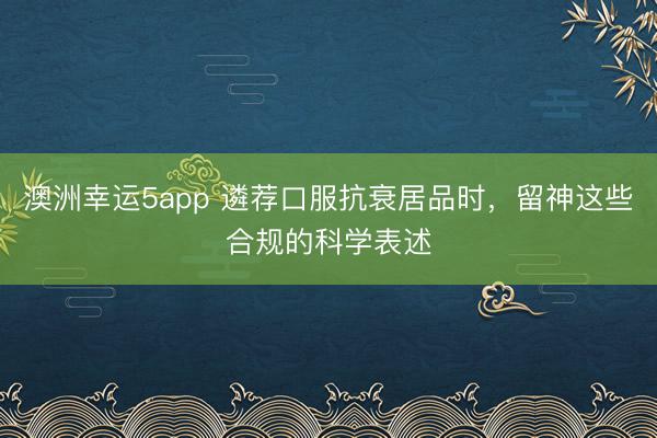 澳洲幸運5app 遴薦口服抗衰居品時，留神這些合規(guī)的科學表述