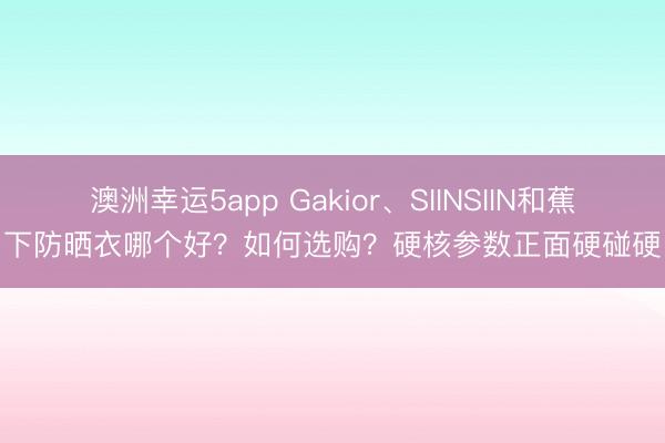 澳洲幸運(yùn)5app Gakior、SIINSIIN和蕉下防曬衣哪個好？如何選購？硬核參數(shù)正面硬碰硬