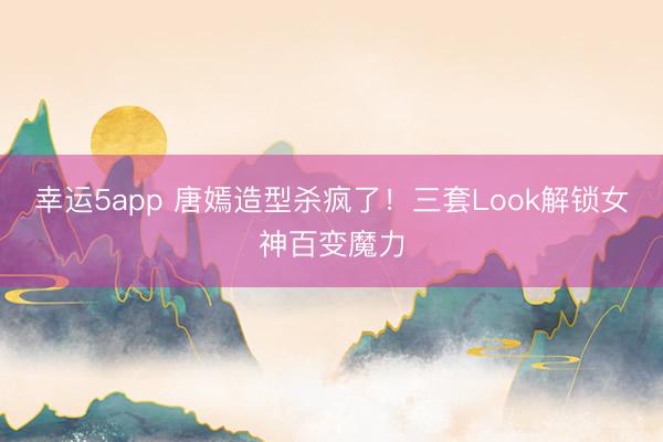 幸運5app 唐嫣造型殺瘋了!三套Look解鎖女神百變魔力