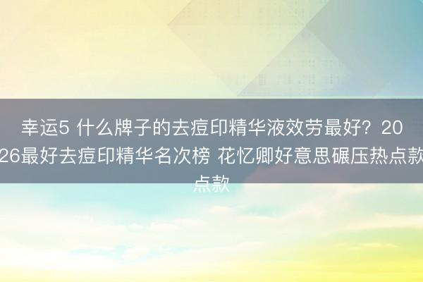 幸運5 什么牌子的去痘印精華液效勞最好?2026最好去痘印精華名次榜 花憶卿好意思碾壓熱點款