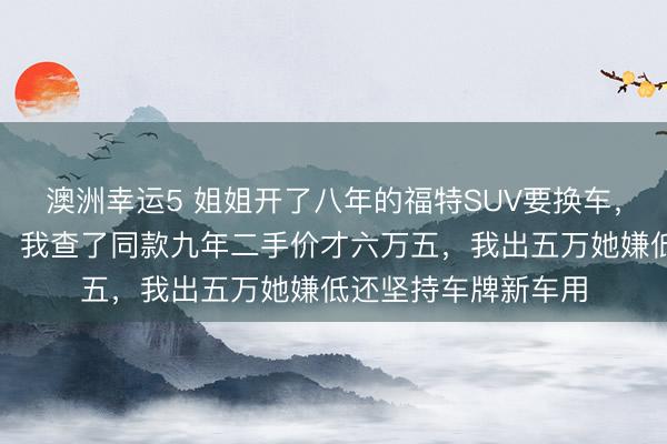 澳洲幸運5 姐姐開了八年的福特SUV要換車,說轉給我開口八萬,我查了同款九年二手價才六萬五,我出五萬她嫌低還堅持車牌新車用