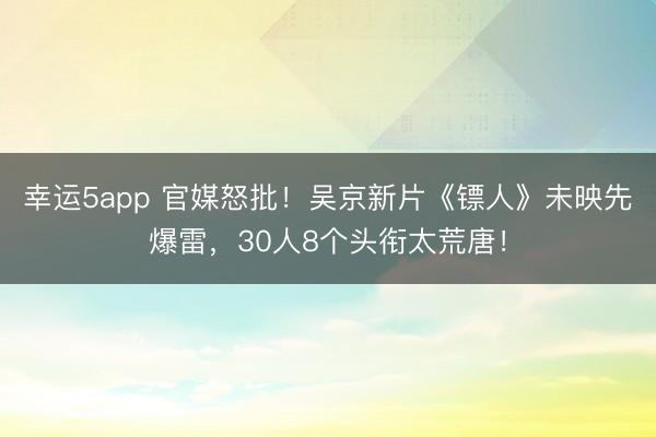 幸運5app 官媒怒批!吳京新片《鏢人》未映先爆雷,30人8個頭銜太荒唐!