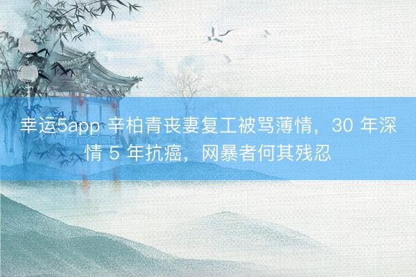 幸運5app 辛柏青喪妻復工被罵薄情，30 年深情 5 年抗癌，網(wǎng)暴者何其殘忍