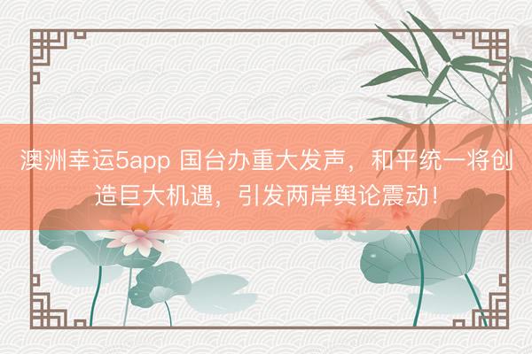 澳洲幸運5app 國臺辦重大發(fā)聲,和平統(tǒng)一將創(chuàng)造巨大機遇,引發(fā)兩岸輿論震動!
