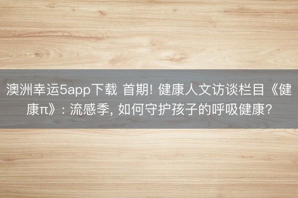 澳洲幸運5app下載 首期! 健康人文訪談欄目《健康π》: 流感季， 如何守護孩子的呼吸健康?