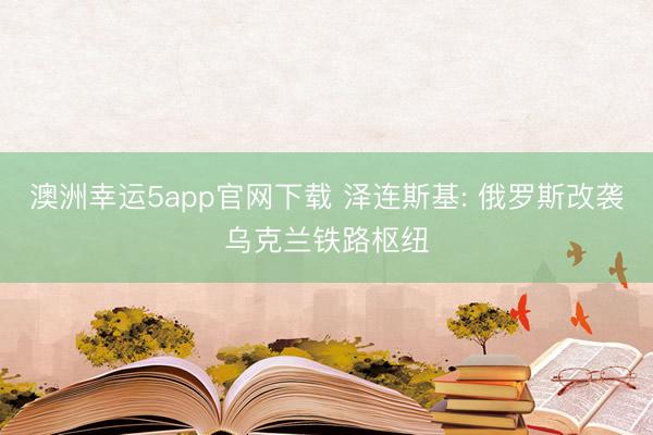 澳洲幸運5app官網(wǎng)下載 澤連斯基: 俄羅斯改襲烏克蘭鐵路樞紐