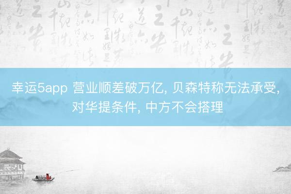 幸運(yùn)5app 營業(yè)順差破萬億， 貝森特稱無法承受， 對(duì)華提條件， 中方不會(huì)搭理