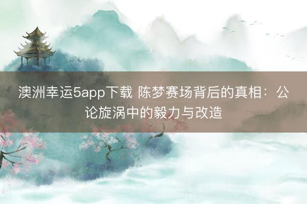 澳洲幸運(yùn)5app下載 陳夢(mèng)賽場(chǎng)背后的真相:公論旋渦中的毅力與改造