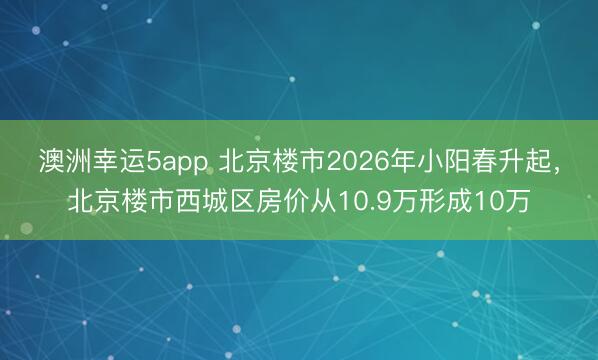 澳洲幸運(yùn)5app 北京樓市2026年小陽春升起,北京樓市西城區(qū)房價(jià)從10.9萬形成10萬